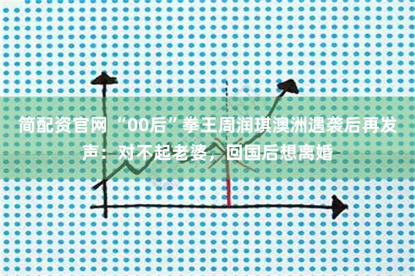 简配资官网 “00后”拳王周润琪澳洲遇袭后再发声：对不起老婆，回国后想离婚