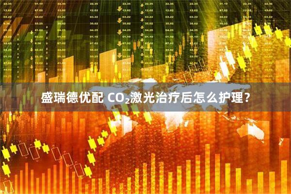 盛瑞德优配 CO₂激光治疗后怎么护理？