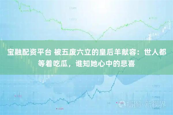 宝融配资平台 被五废六立的皇后羊献容：世人都等着吃瓜，谁知她心中的悲喜