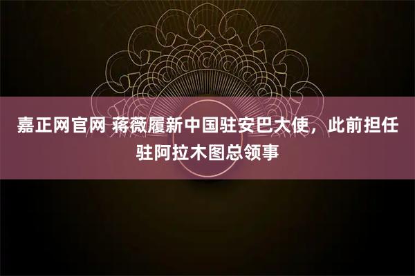 嘉正网官网 蒋薇履新中国驻安巴大使，此前担任驻阿拉木图总领事