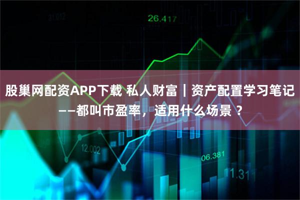 股巢网配资APP下载 私人财富｜资产配置学习笔记——都叫市盈率，适用什么场景 ？