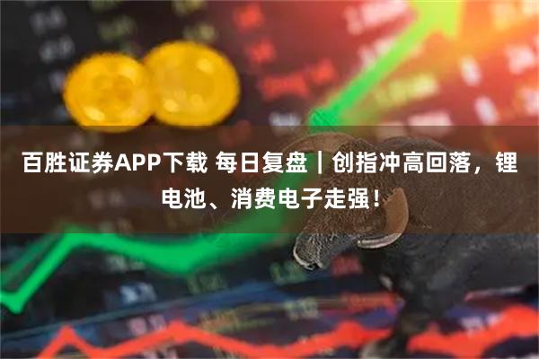 百胜证券APP下载 每日复盘｜创指冲高回落，锂电池、消费电子走强！