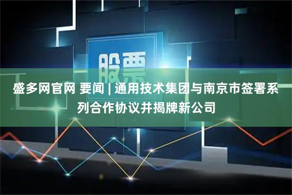 盛多网官网 要闻 | 通用技术集团与南京市签署系列合作协议并揭牌新公司