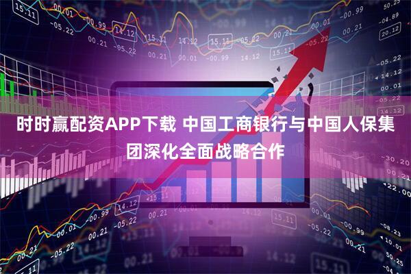 时时赢配资APP下载 中国工商银行与中国人保集团深化全面战略合作