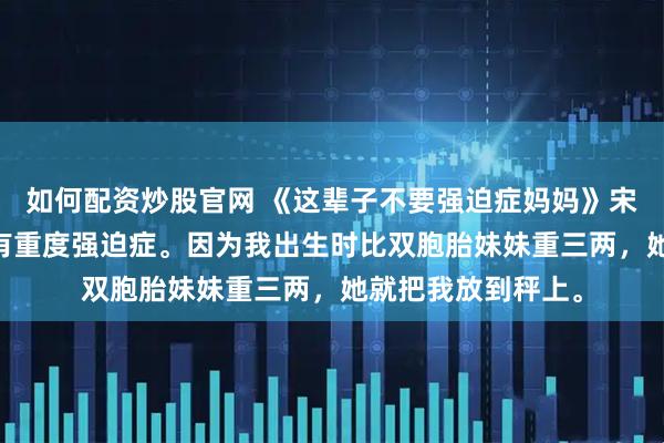 如何配资炒股官网 《这辈子不要强迫症妈妈》宋念念杨婉诗 我妈有重度强迫症。因为我出生时比双胞胎妹妹重三两，她就把我放到秤上。