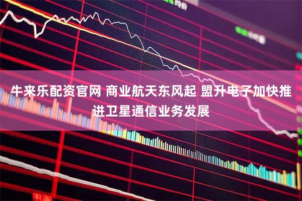 牛来乐配资官网 商业航天东风起 盟升电子加快推进卫星通信业务发展