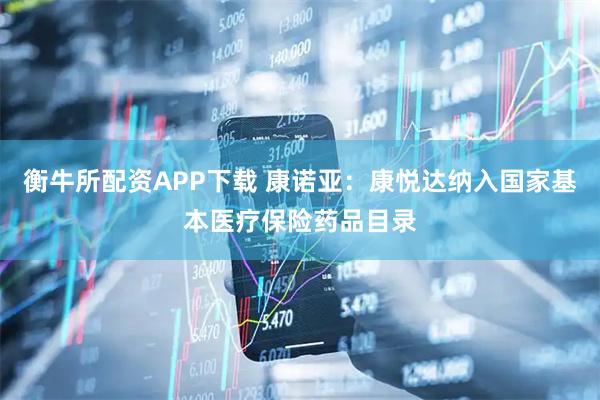 衡牛所配资APP下载 康诺亚：康悦达纳入国家基本医疗保险药品目录