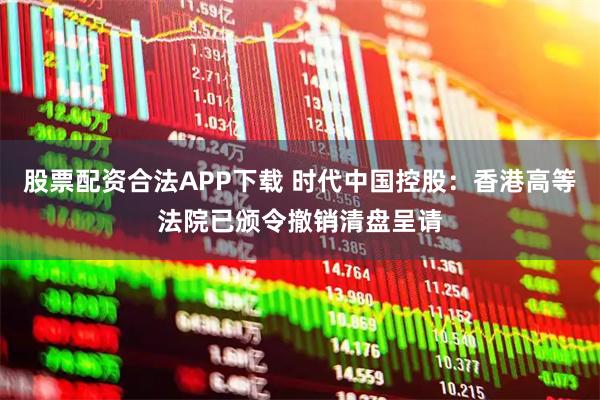 股票配资合法APP下载 时代中国控股：香港高等法院已颁令撤销清盘呈请