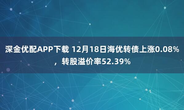 深金优配APP下载 12月18日海优转债上涨0.08%，转股溢价率52.39%