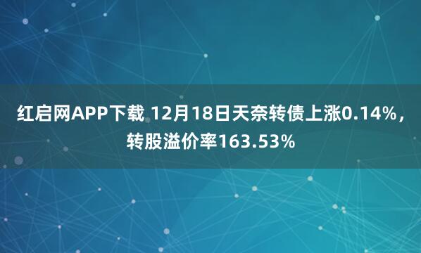 红启网APP下载 12月18日天奈转债上涨0.14%，转股溢价率163.53%