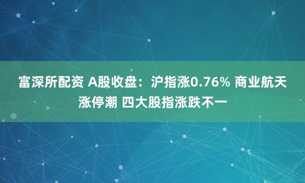 富深所配资 A股收盘：沪指涨0.76% 商业航天涨停潮 四大股指涨跌不一