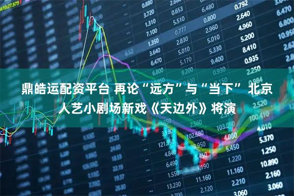 鼎皓运配资平台 再论“远方”与“当下” 北京人艺小剧场新戏《天边外》将演