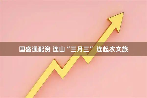 国盛通配资 连山“三月三” 连起农文旅