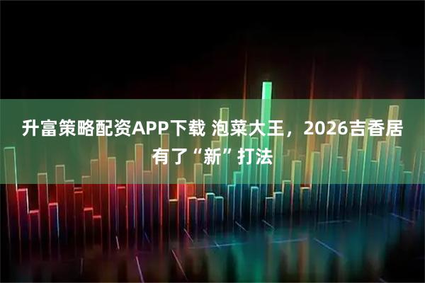 升富策略配资APP下载 泡菜大王,2026吉香居有了“新”打法