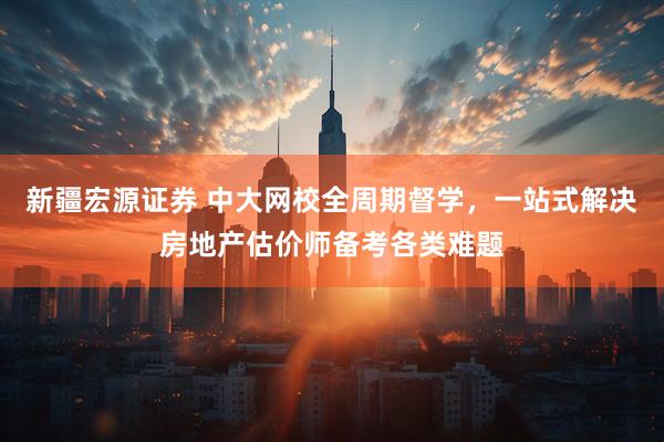 新疆宏源证券 中大网校全周期督学，一站式解决房地产估价师备考各类难题