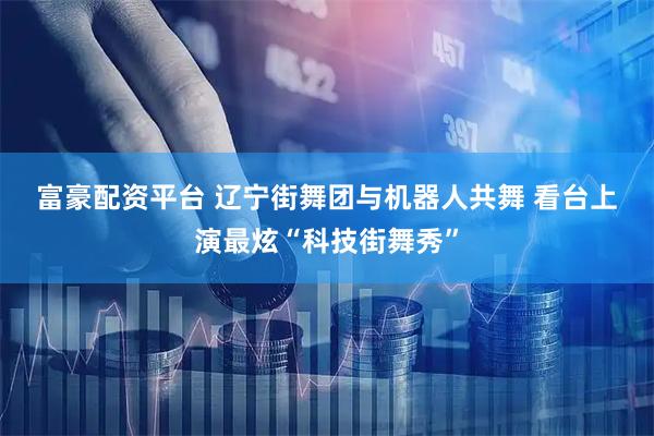 富豪配资平台 辽宁街舞团与机器人共舞 看台上演最炫“科技街舞秀”