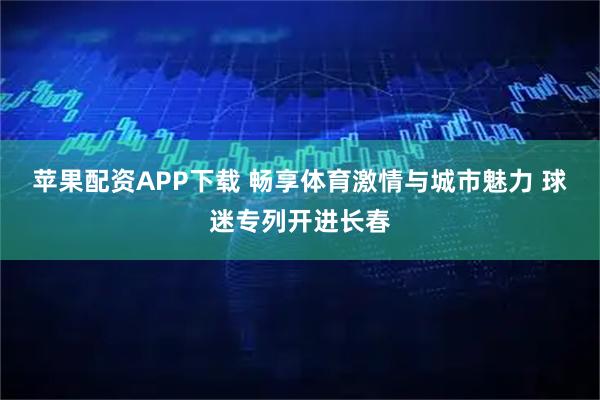 苹果配资APP下载 畅享体育激情与城市魅力 球迷专列开进长春