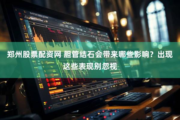 郑州股票配资网 胆管结石会带来哪些影响？出现这些表现别忽视