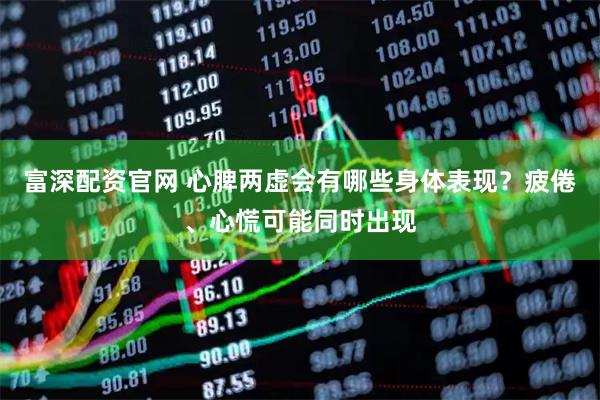 富深配资官网 心脾两虚会有哪些身体表现？疲倦、心慌可能同时出现